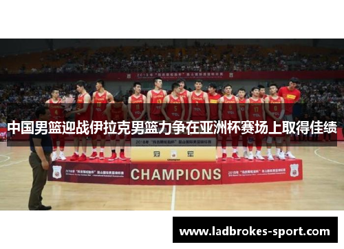 中国男篮迎战伊拉克男篮力争在亚洲杯赛场上取得佳绩